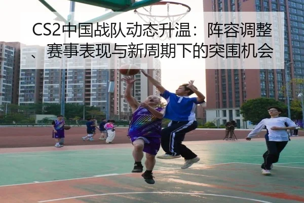 CS2中国战队动态升温：阵容调整、赛事表现与新周期下的突围机会